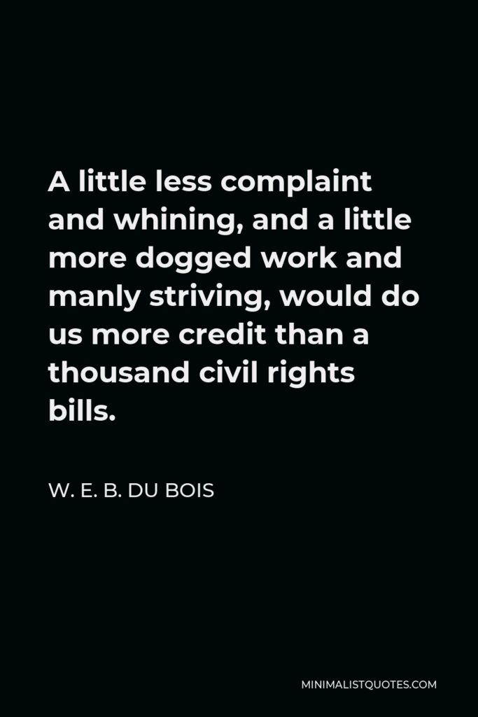 W. E. B. Du Bois Quote - A little less complaint and whining, and a little more dogged work and manly striving, would do us more credit than a thousand civil rights bills.