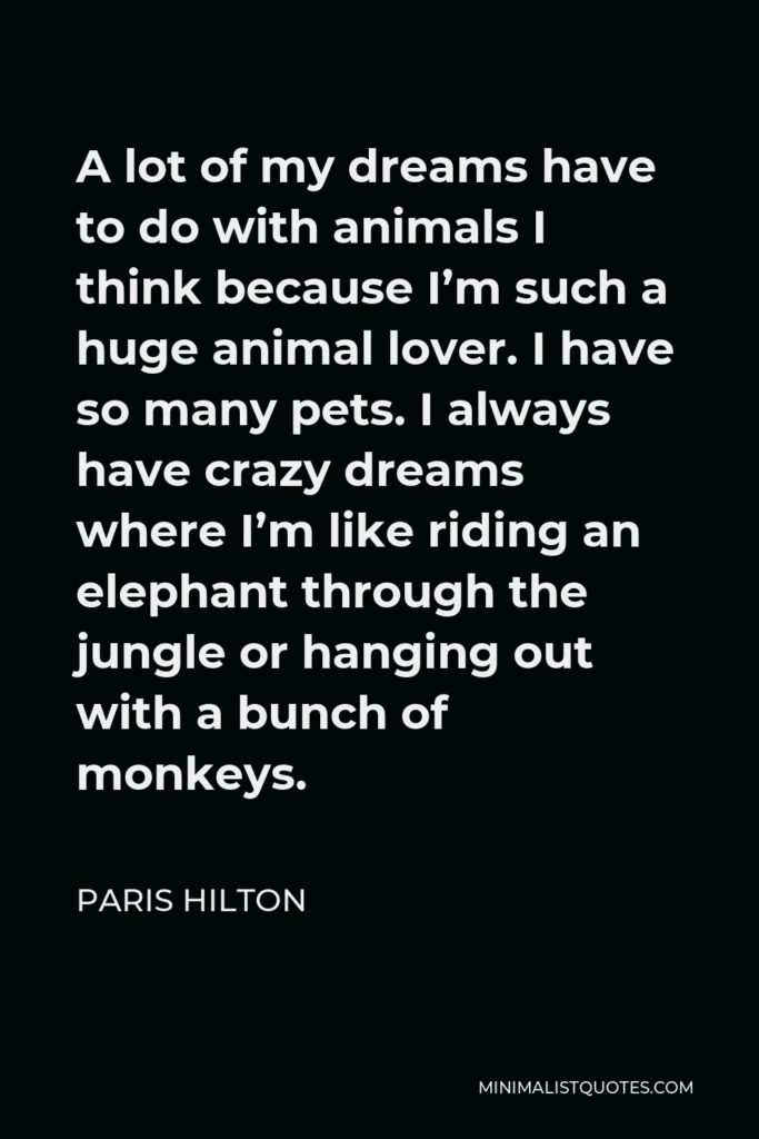 Paris Hilton Quote - A lot of my dreams have to do with animals I think because I’m such a huge animal lover. I have so many pets. I always have crazy dreams where I’m like riding an elephant through the jungle or hanging out with a bunch of monkeys.