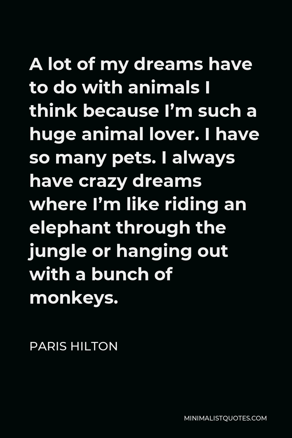 Paris Hilton Quote - A lot of my dreams have to do with animals I think because I’m such a huge animal lover. I have so many pets. I always have crazy dreams where I’m like riding an elephant through the jungle or hanging out with a bunch of monkeys.