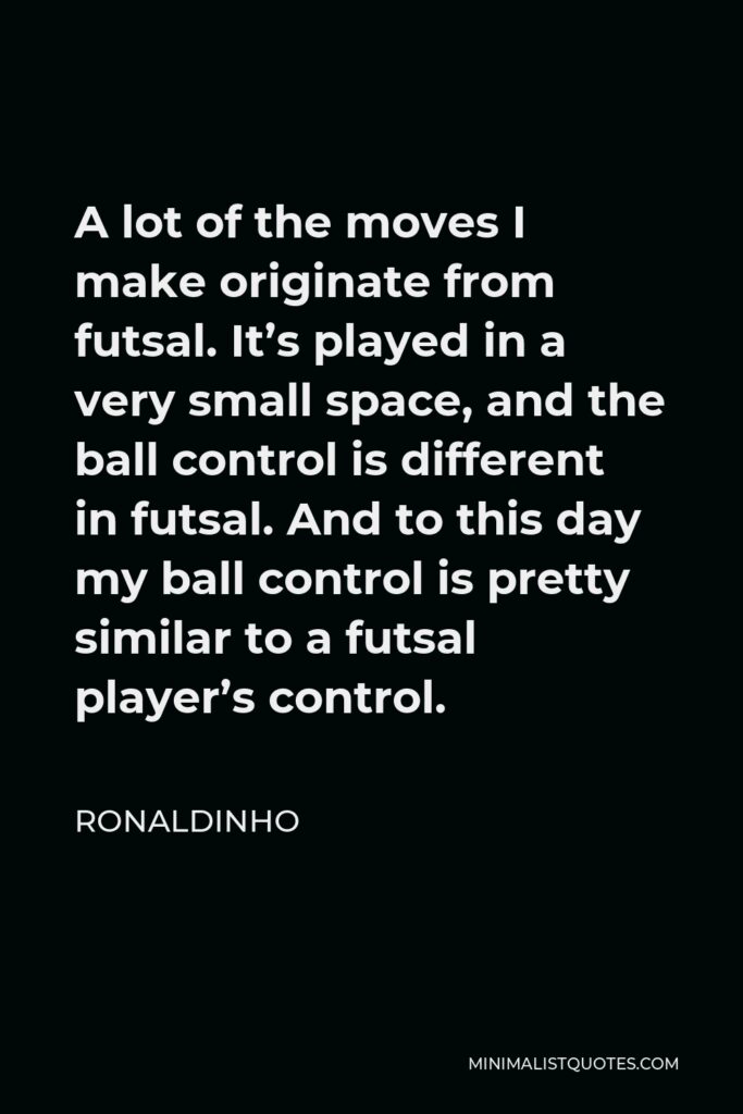 Ronaldinho Quote - A lot of the moves I make originate from futsal. It’s played in a very small space, and the ball control is different in futsal. And to this day my ball control is pretty similar to a futsal player’s control.