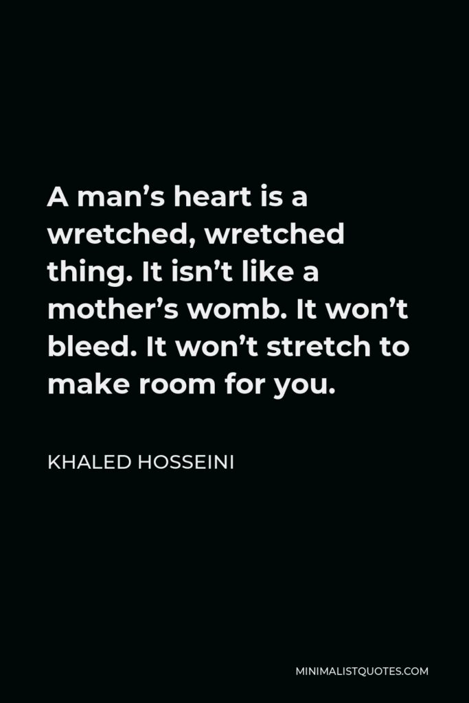 Khaled Hosseini Quote - A man’s heart is a wretched, wretched thing. It isn’t like a mother’s womb. It won’t bleed. It won’t stretch to make room for you.