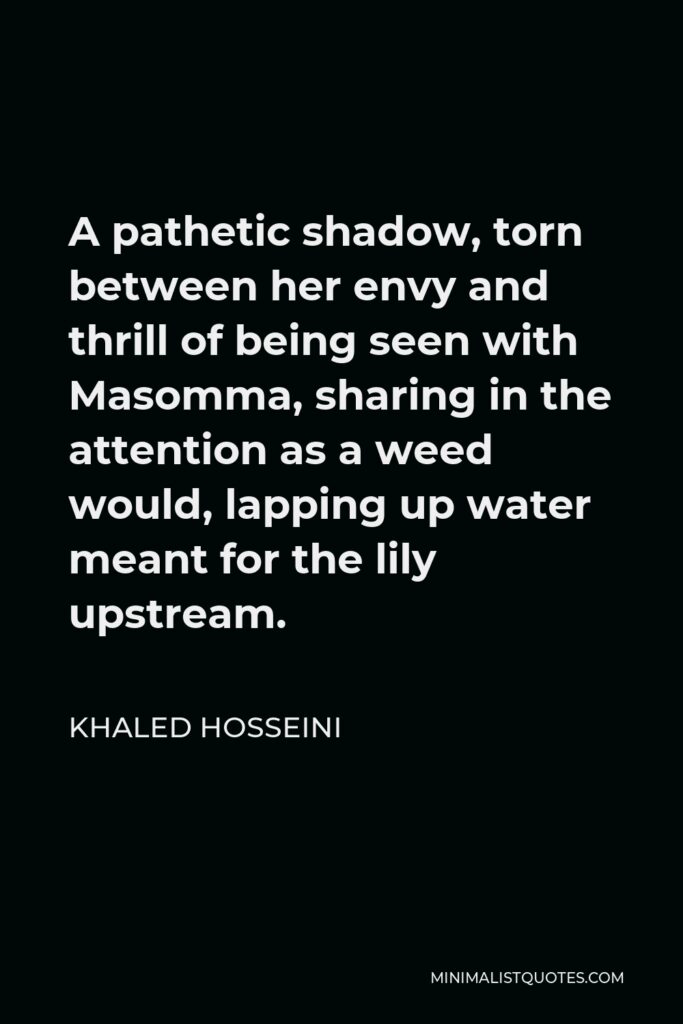 Khaled Hosseini Quote - A pathetic shadow, torn between her envy and thrill of being seen with Masomma, sharing in the attention as a weed would, lapping up water meant for the lily upstream.