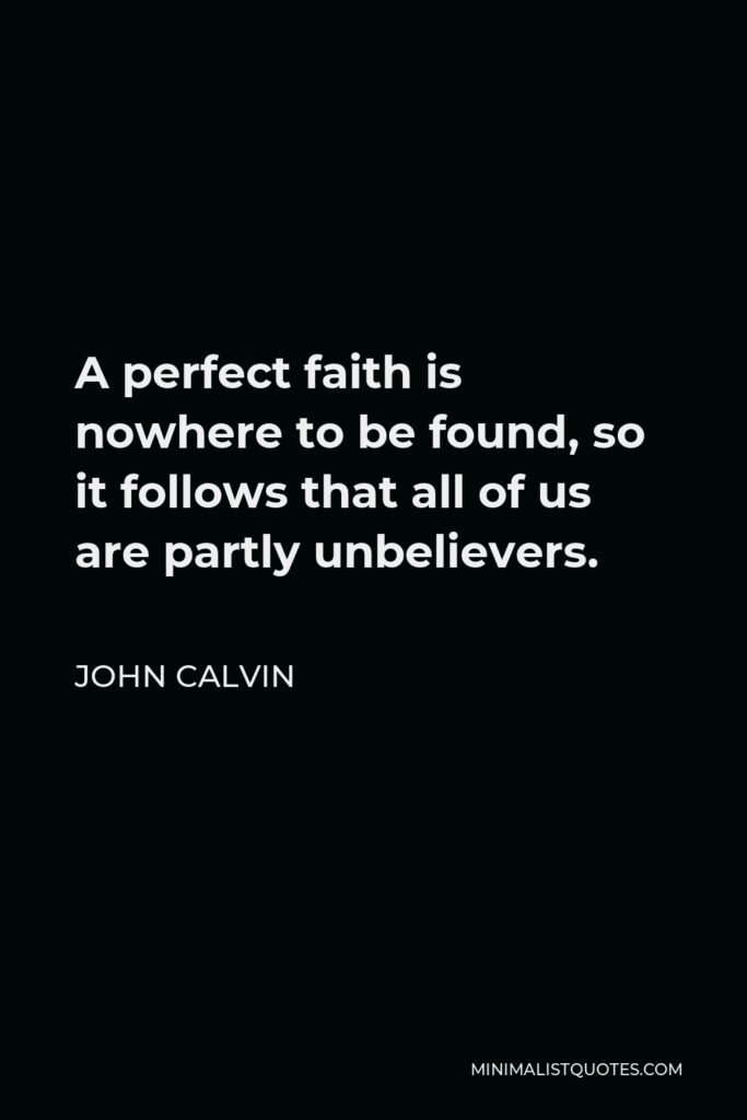 John Calvin Quote - A perfect faith is nowhere to be found, so it follows that all of us are partly unbelievers.