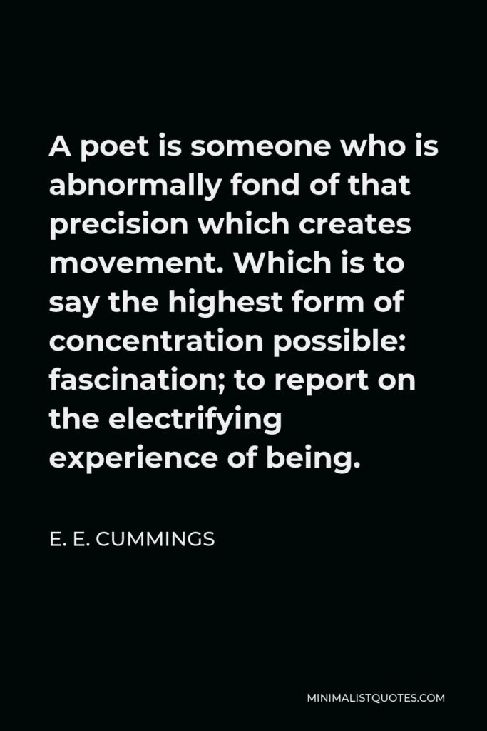 E. E. Cummings Quote - A poet is someone who is abnormally fond of that precision which creates movement. Which is to say the highest form of concentration possible: fascination; to report on the electrifying experience of being.
