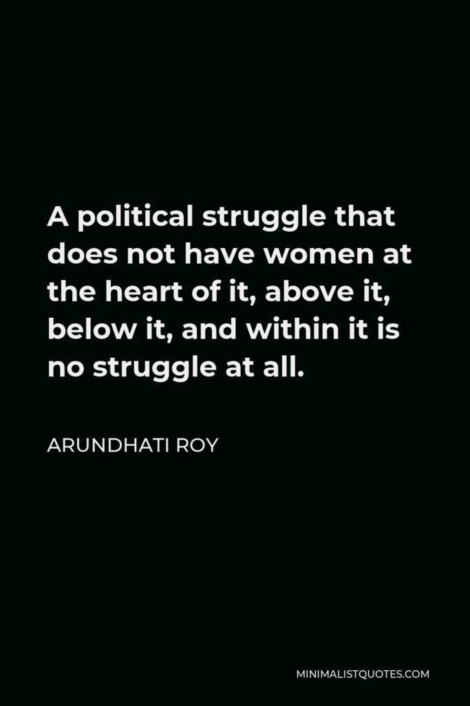 Arundhati Roy Quote - A political struggle that does not have women at the heart of it, above it, below it, and within it is no struggle at all.