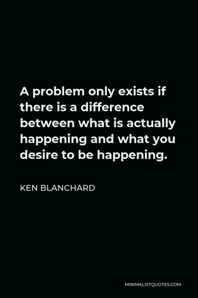 Ken Blanchard Quote - A problem only exists if there is a difference between what is actually happening and what you desire to be happening.