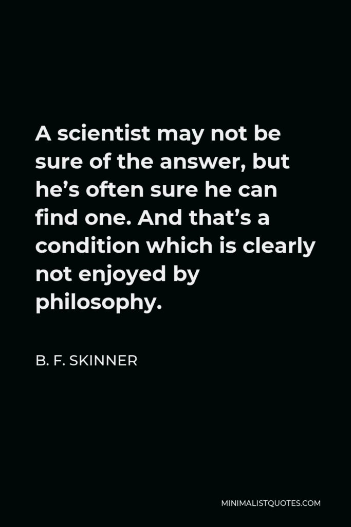 B. F. Skinner Quote - A scientist may not be sure of the answer, but he’s often sure he can find one. And that’s a condition which is clearly not enjoyed by philosophy.