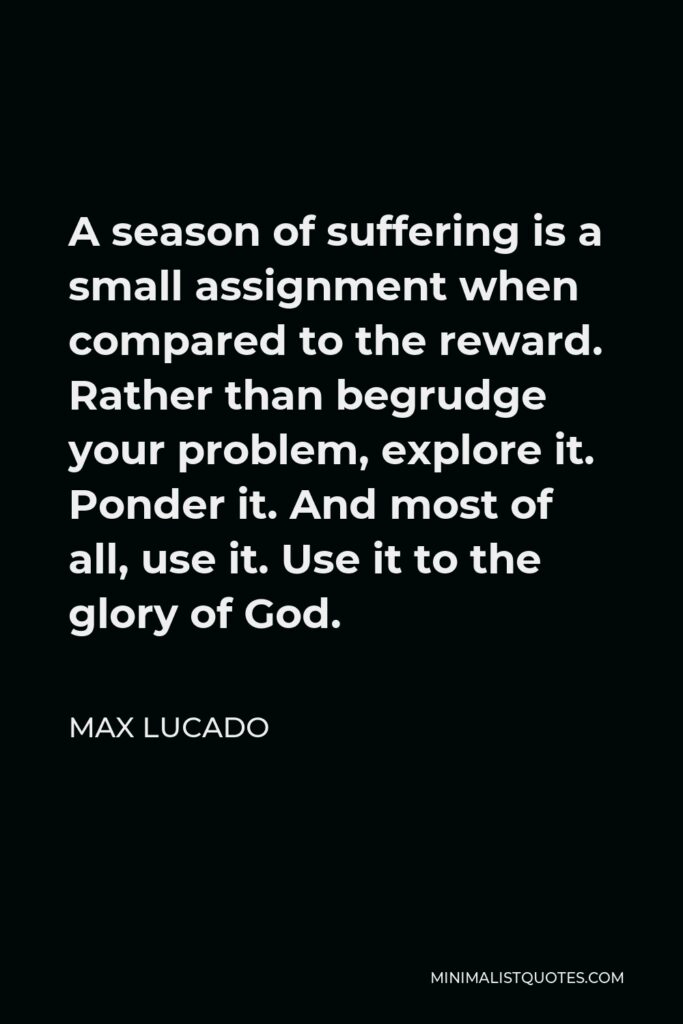 Max Lucado Quote - A season of suffering is a small assignment when compared to the reward. Rather than begrudge your problem, explore it. Ponder it. And most of all, use it. Use it to the glory of God.