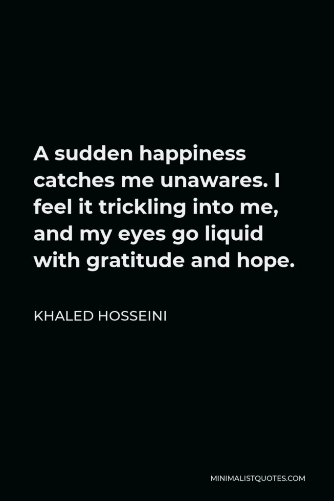 Khaled Hosseini Quote - A sudden happiness catches me unawares. I feel it trickling into me, and my eyes go liquid with gratitude and hope.