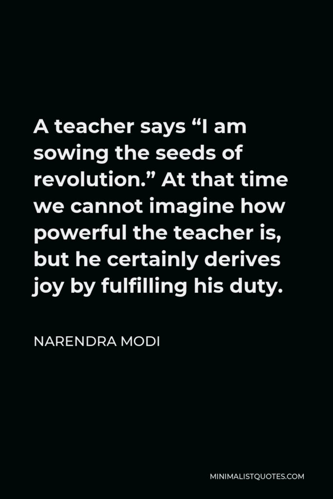 Narendra Modi Quote - A teacher says “I am sowing the seeds of revolution.” At that time we cannot imagine how powerful the teacher is, but he certainly derives joy by fulfilling his duty.
