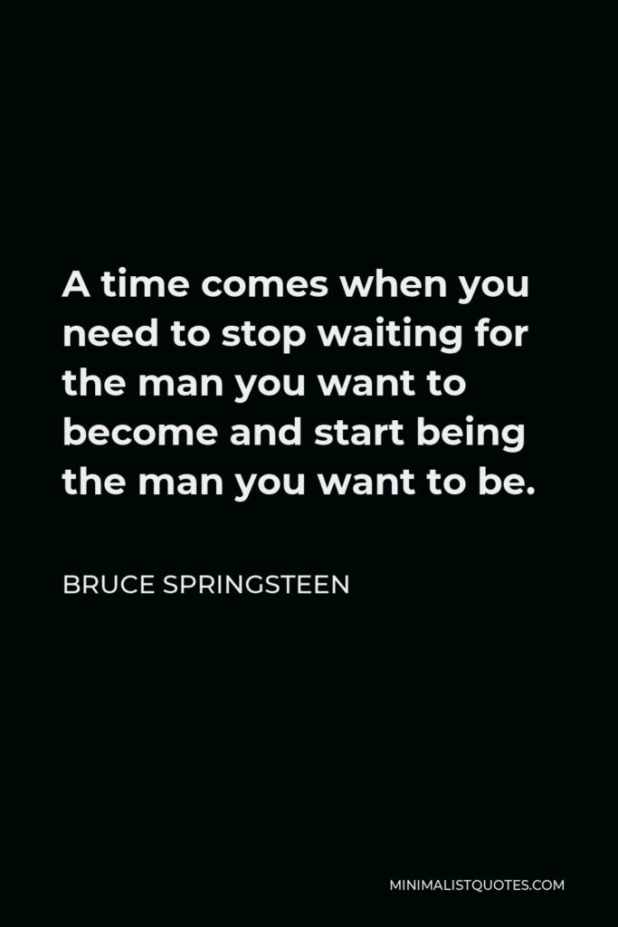 Bruce Springsteen Quote - A time comes when you need to stop waiting for the man you want to become and start being the man you want to be.