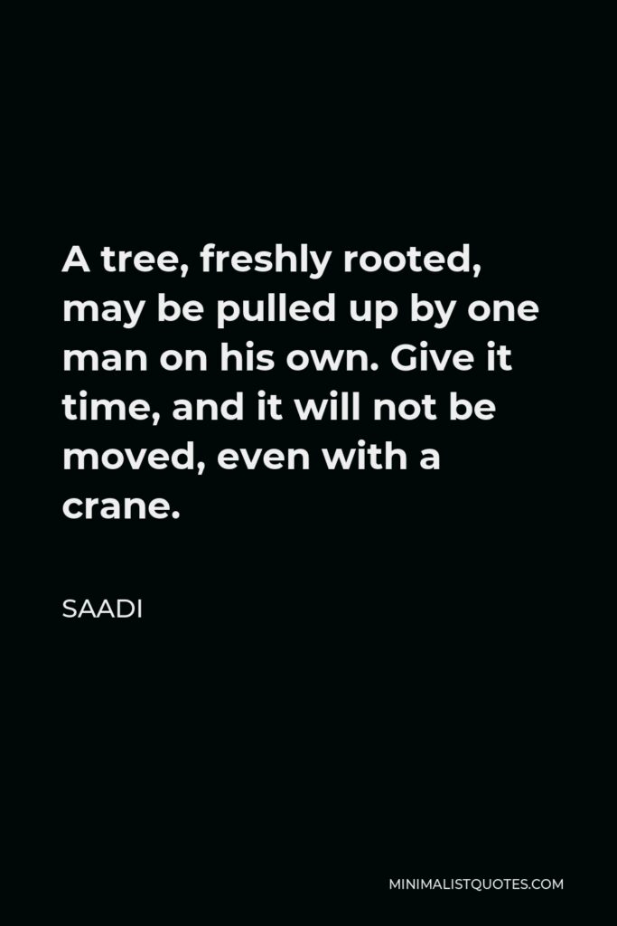 Saadi Quote - A tree, freshly rooted, may be pulled up by one man on his own. Give it time, and it will not be moved, even with a crane.