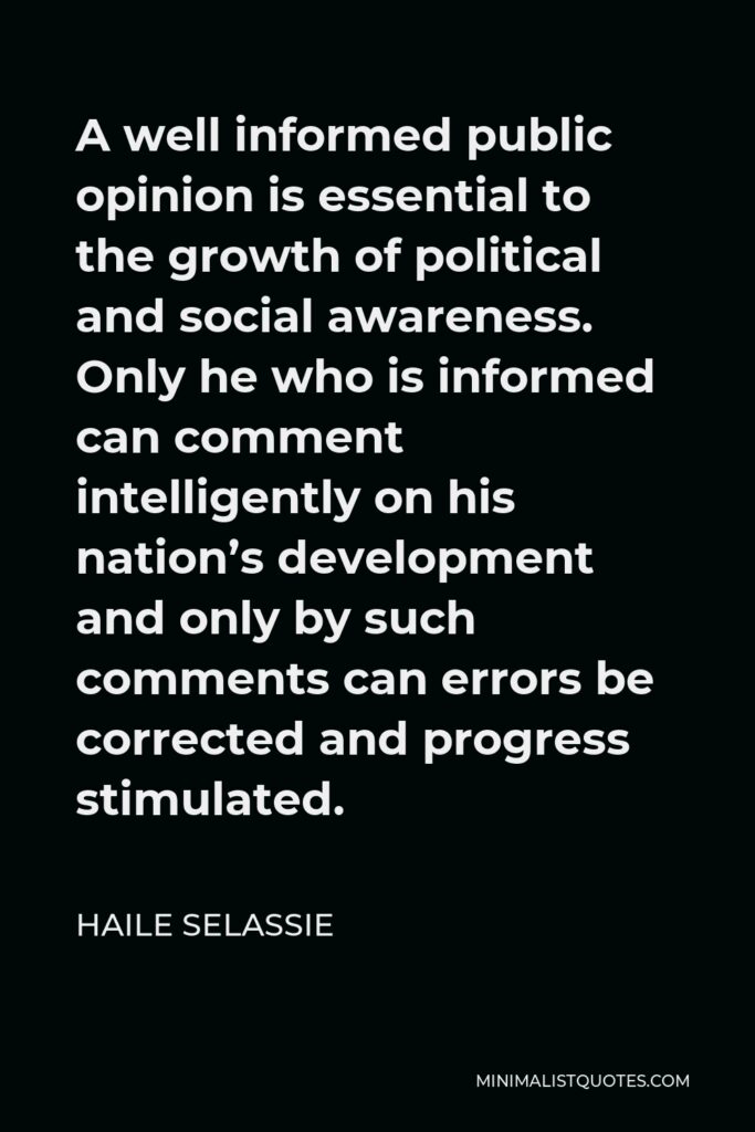 Haile Selassie Quote - A well informed public opinion is essential to the growth of political and social awareness. Only he who is informed can comment intelligently on his nation’s development and only by such comments can errors be corrected and progress stimulated.