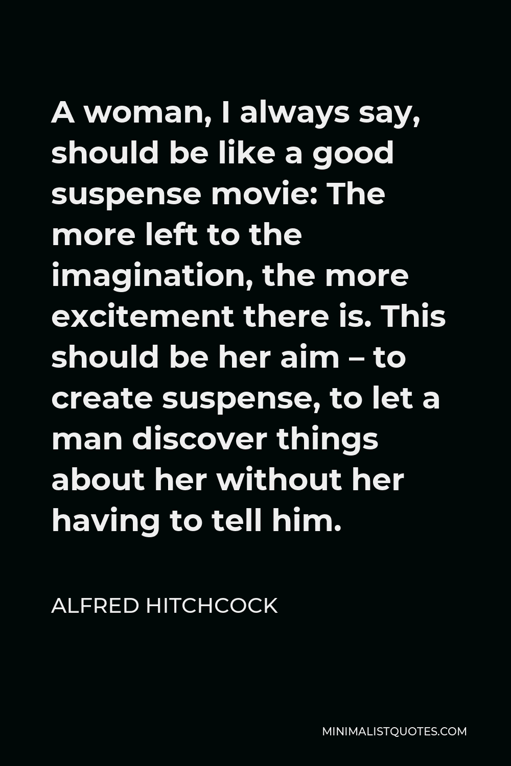 Alfred Hitchcock Quote - A woman, I always say, should be like a good suspense movie: The more left to the imagination, the more excitement there is. This should be her aim – to create suspense, to let a man discover things about her without her having to tell him.