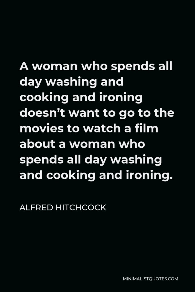 Alfred Hitchcock Quote - A woman who spends all day washing and cooking and ironing doesn’t want to go to the movies to watch a film about a woman who spends all day washing and cooking and ironing.