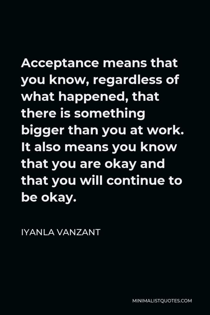 Iyanla Vanzant Quote - Acceptance means that you know, regardless of what happened, that there is something bigger than you at work. It also means you know that you are okay and that you will continue to be okay.