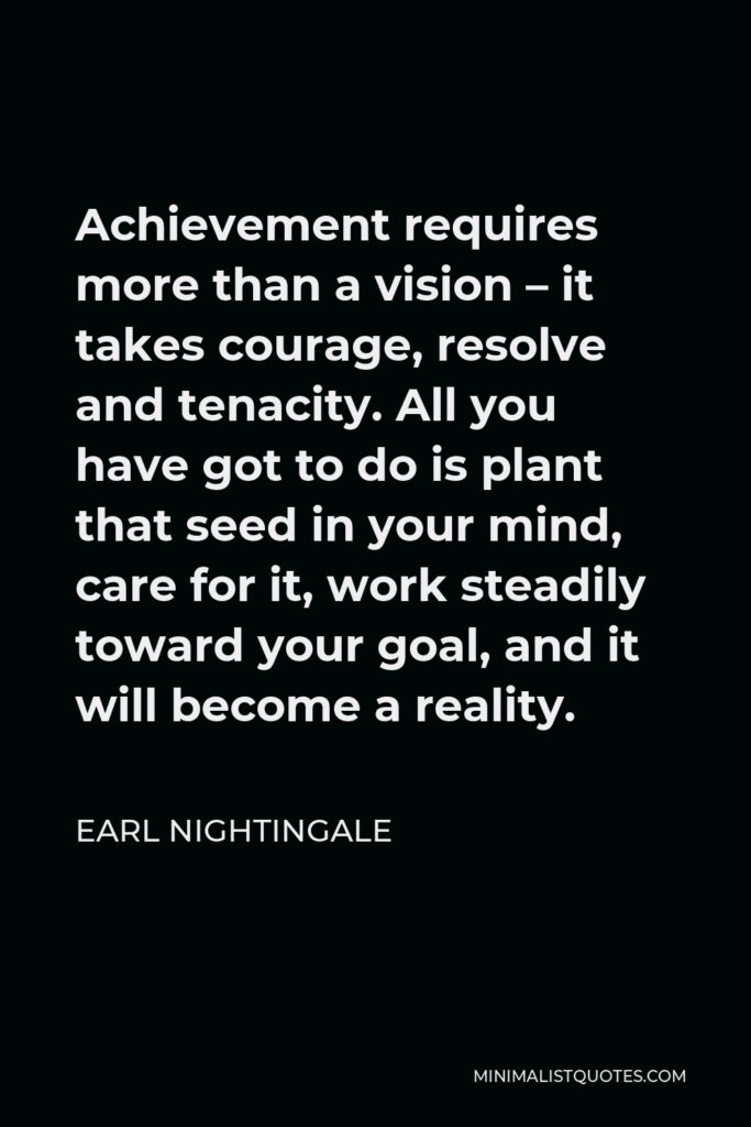 Earl Nightingale Quote - Achievement requires more than a vision – it takes courage, resolve and tenacity. All you have got to do is plant that seed in your mind, care for it, work steadily toward your goal, and it will become a reality.