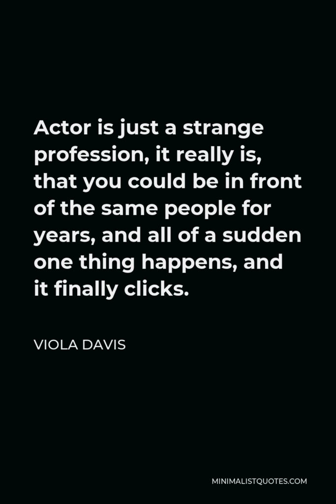 Viola Davis Quote - Actor is just a strange profession, it really is, that you could be in front of the same people for years, and all of a sudden one thing happens, and it finally clicks.