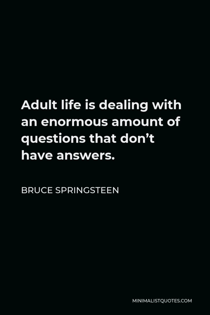 Bruce Springsteen Quote - Adult life is dealing with an enormous amount of questions that don’t have answers. So I let the mystery settle into my music. I don’t deny anything, I don’t advocate anything, I just live with it.