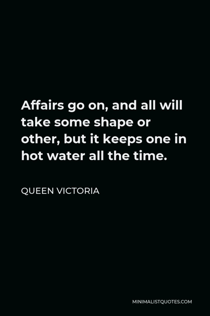 Queen Victoria Quote - Affairs go on, and all will take some shape or other, but it keeps one in hot water all the time.