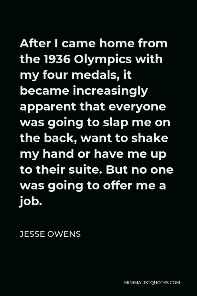 Jesse Owens Quote - After I came home from the 1936 Olympics with my four medals, it became increasingly apparent that everyone was going to slap me on the back, want to shake my hand or have me up to their suite. But no one was going to offer me a job.