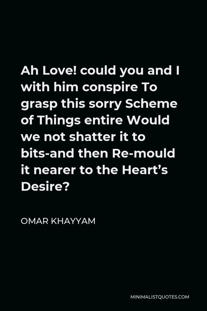 Omar Khayyam Quote - Ah Love! could you and I with him conspire To grasp this sorry Scheme of Things entire Would we not shatter it to bits-and then Re-mould it nearer to the Heart’s Desire?
