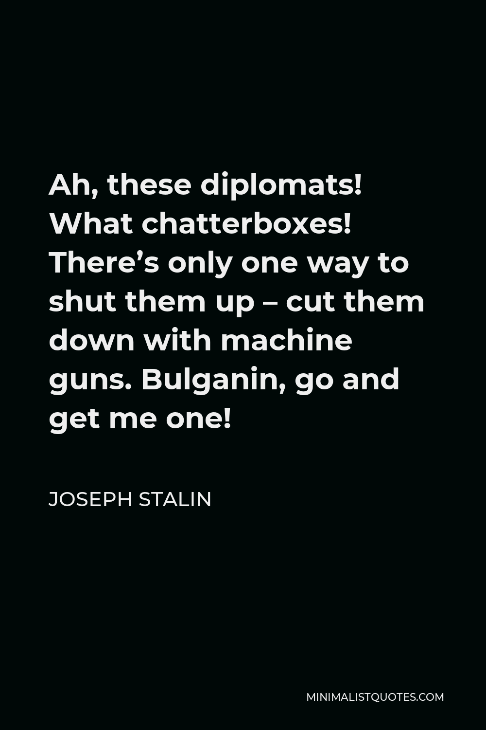 Joseph Stalin Quote - Ah, these diplomats! What chatterboxes! There’s only one way to shut them up – cut them down with machine guns. Bulganin, go and get me one!