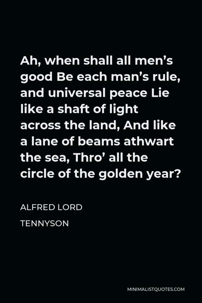 Alfred Lord Tennyson Quote - Ah, when shall all men’s good Be each man’s rule, and universal peace Lie like a shaft of light across the land, And like a lane of beams athwart the sea, Thro’ all the circle of the golden year?