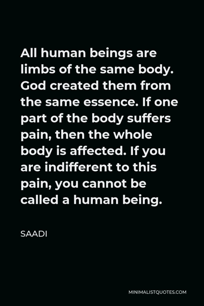 Saadi Quote - All human beings are limbs of the same body. God created them from the same essence. If one part of the body suffers pain, then the whole body is affected. If you are indifferent to this pain, you cannot be called a human being.
