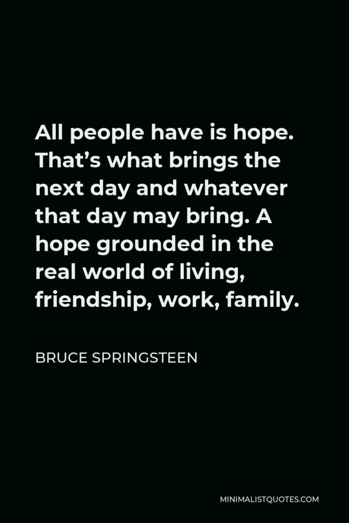 Bruce Springsteen Quote - All people have is hope. That’s what brings the next day and whatever that day may bring. A hope grounded in the real world of living, friendship, work, family.