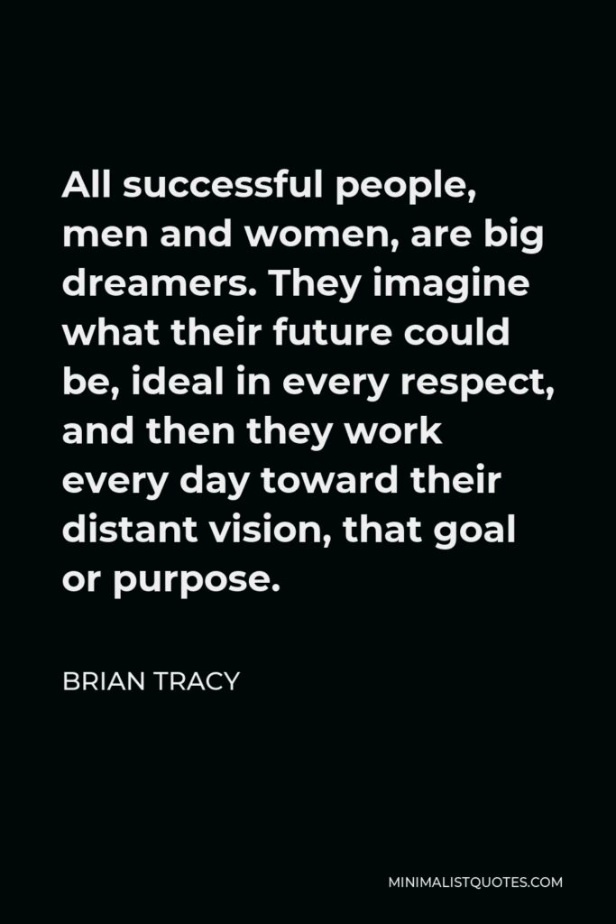 Brian Tracy Quote - All successful people, men and women, are big dreamers. They imagine what their future could be, ideal in every respect, and then they work every day toward their distant vision, that goal or purpose.