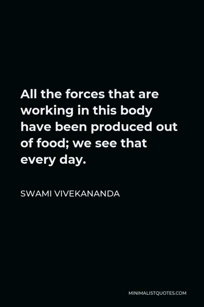 Swami Vivekananda Quote - All the forces that are working in this body have been produced out of food; we see that every day.