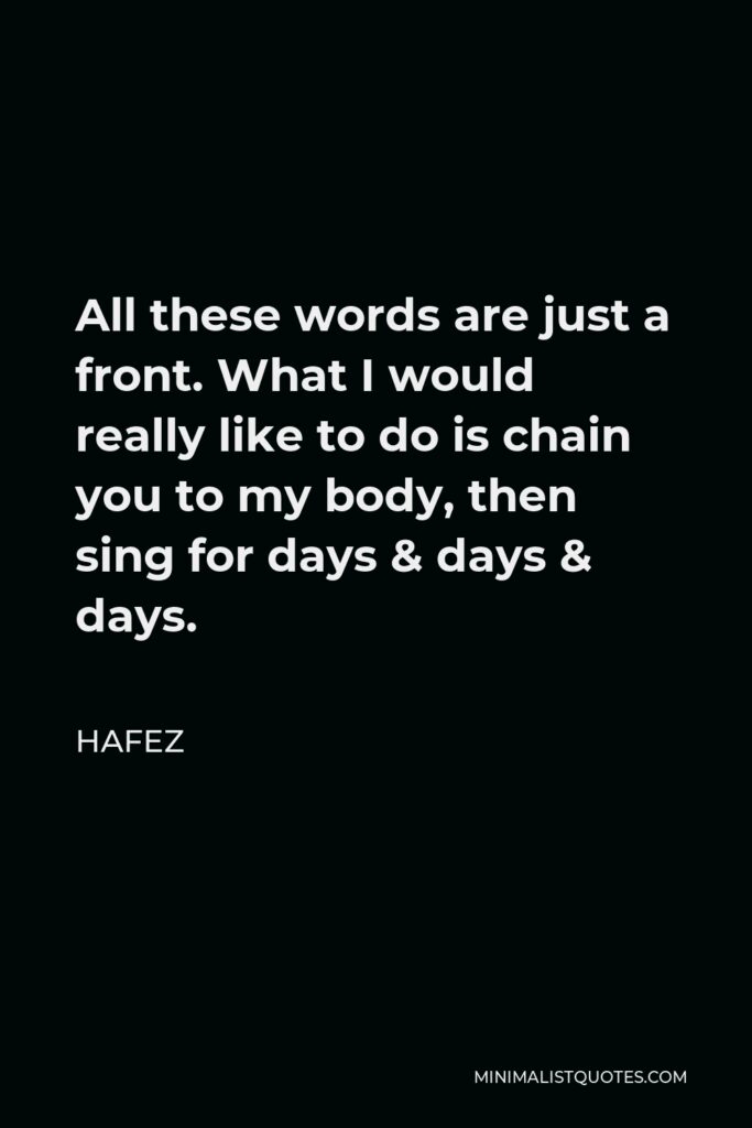 Hafez Quote - All these words are just a front. What I would really like to do is chain you to my body, then sing for days & days & days.