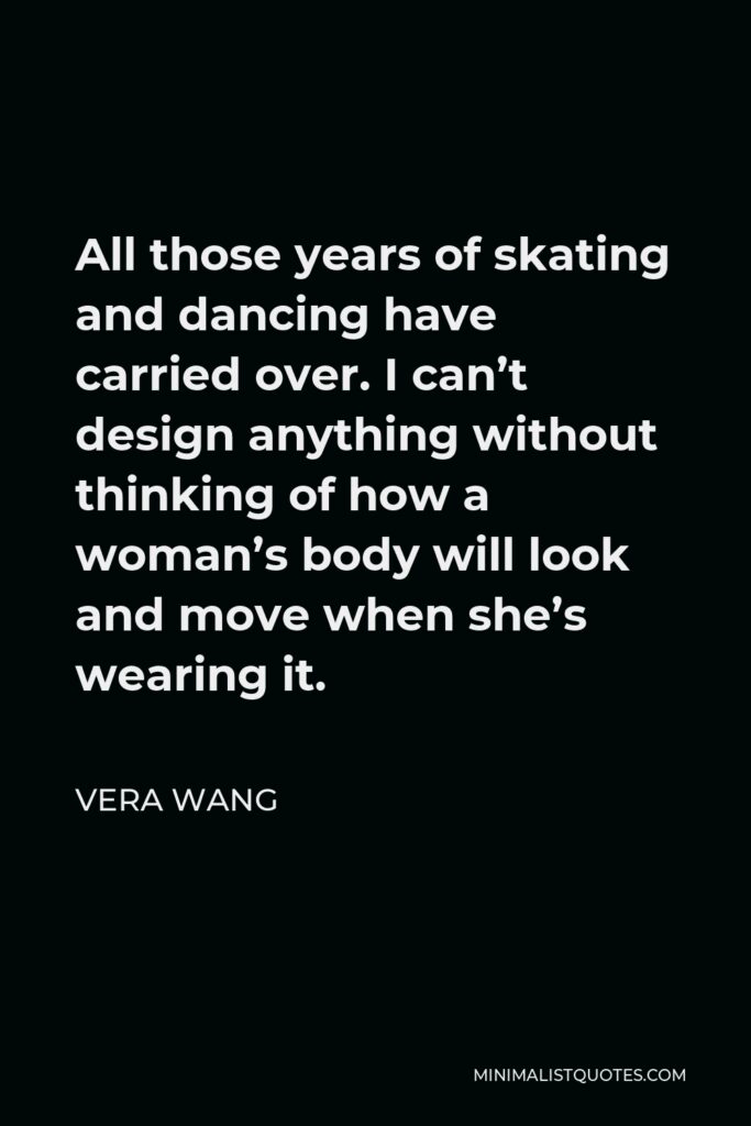 Vera Wang Quote - All those years of skating and dancing have carried over. I can’t design anything without thinking of how a woman’s body will look and move when she’s wearing it.