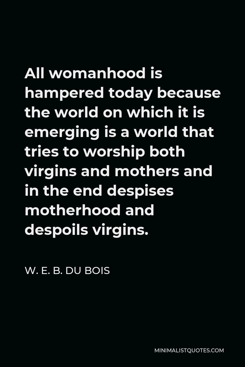 W. E. B. Du Bois Quote - All womanhood is hampered today because the world on which it is emerging is a world that tries to worship both virgins and mothers and in the end despises motherhood and despoils virgins.
