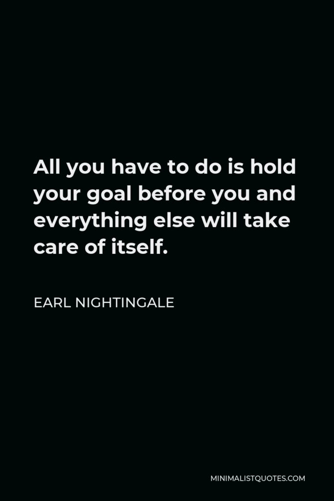 Earl Nightingale Quote - All you have to do is hold your goal before you and everything else will take care of itself.