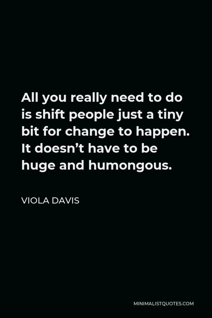 Viola Davis Quote - All you really need to do is shift people just a tiny bit for change to happen. It doesn’t have to be huge and humongous.