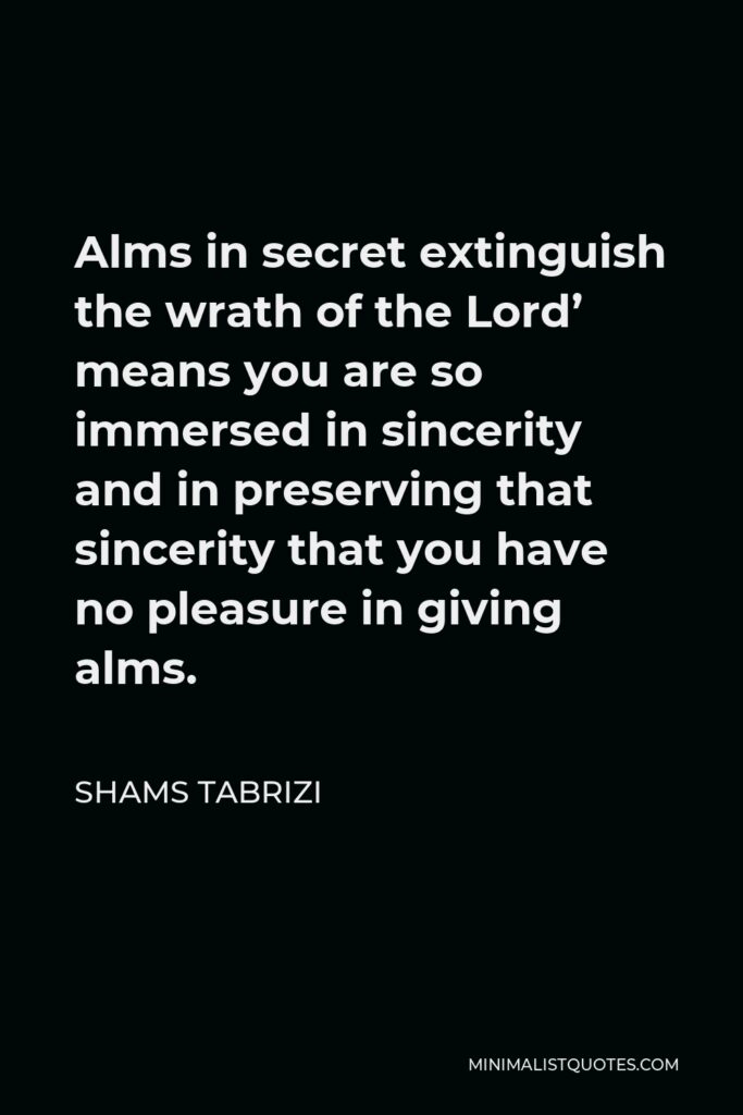 Shams Tabrizi Quote - Alms in secret extinguish the wrath of the Lord’ means you are so immersed in sincerity and in preserving that sincerity that you have no pleasure in giving alms.