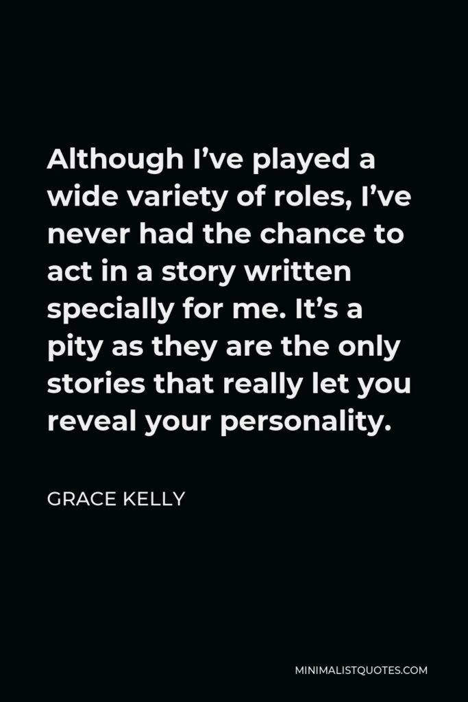 Grace Kelly Quote - Although I’ve played a wide variety of roles, I’ve never had the chance to act in a story written specially for me. It’s a pity as they are the only stories that really let you reveal your personality.