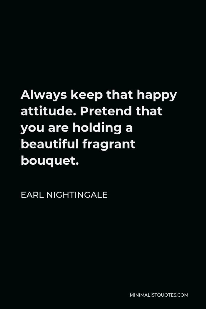 Earl Nightingale Quote - Always keep that happy attitude. Pretend that you are holding a beautiful fragrant bouquet.