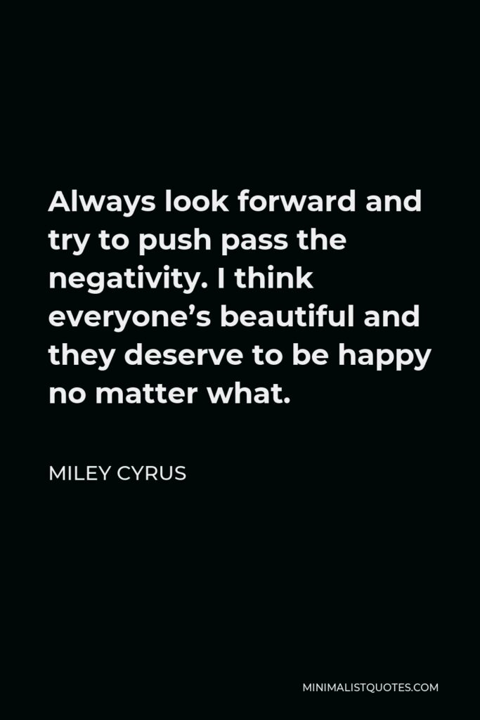 Miley Cyrus Quote - Always look forward and try to push pass the negativity. I think everyone’s beautiful and they deserve to be happy no matter what.