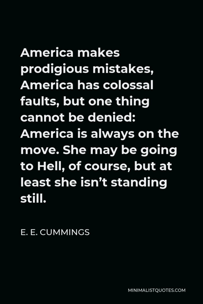 E. E. Cummings Quote - America makes prodigious mistakes, America has colossal faults, but one thing cannot be denied: America is always on the move. She may be going to Hell, of course, but at least she isn’t standing still.