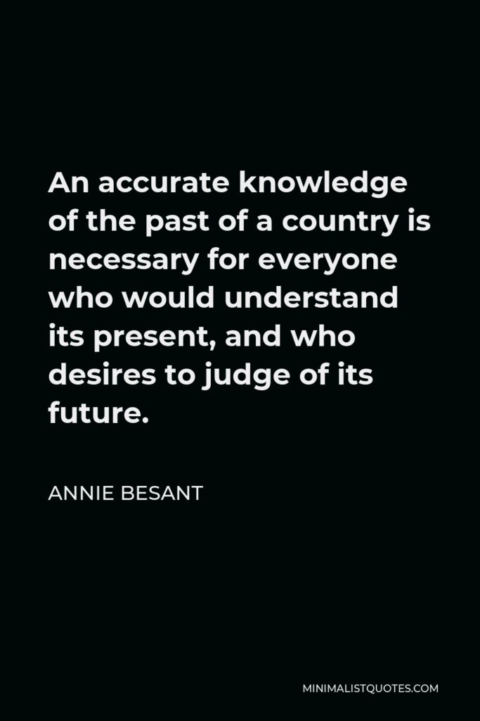 Annie Besant Quote - An accurate knowledge of the past of a country is necessary for everyone who would understand its present, and who desires to judge of its future.