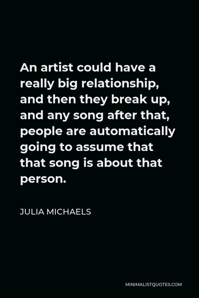 Julia Michaels Quote - An artist could have a really big relationship, and then they break up, and any song after that, people are automatically going to assume that that song is about that person.