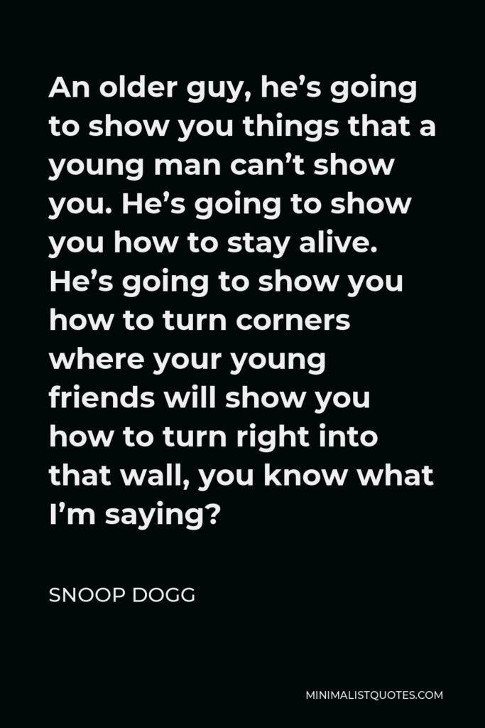 Snoop Dogg Quote - An older guy, he’s going to show you things that a young man can’t show you. He’s going to show you how to stay alive. He’s going to show you how to turn corners where your young friends will show you how to turn right into that wall, you know what I’m saying?