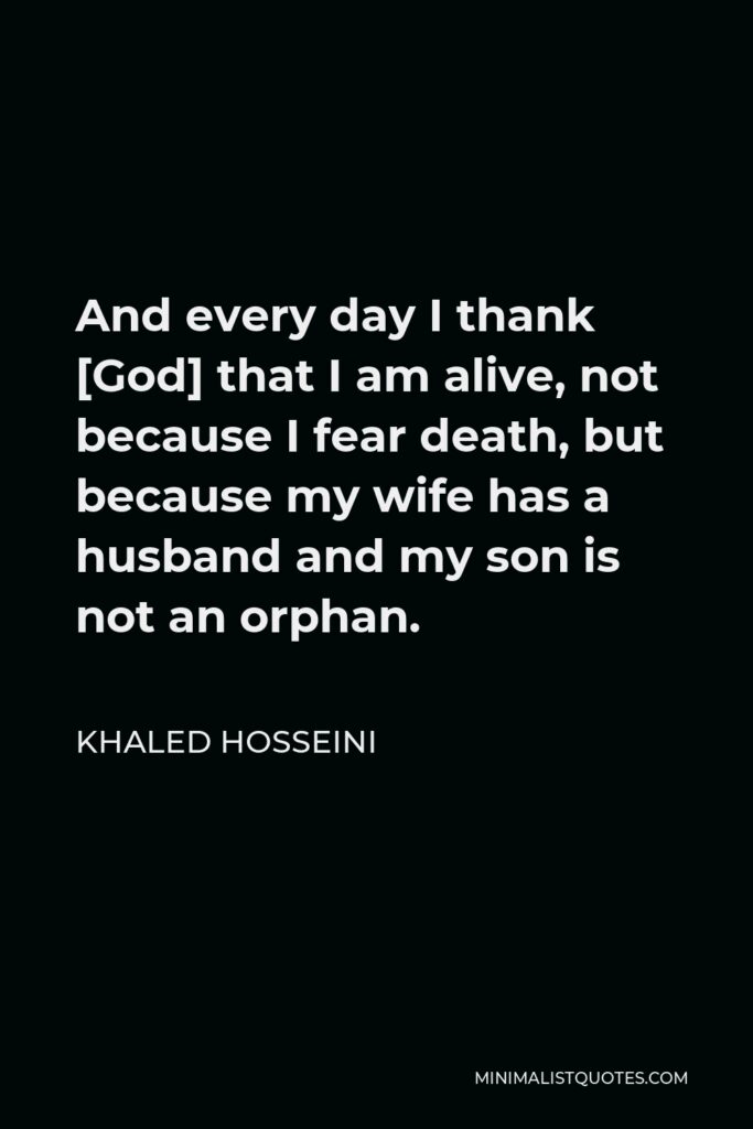 Khaled Hosseini Quote - And every day I thank [God] that I am alive, not because I fear death, but because my wife has a husband and my son is not an orphan.