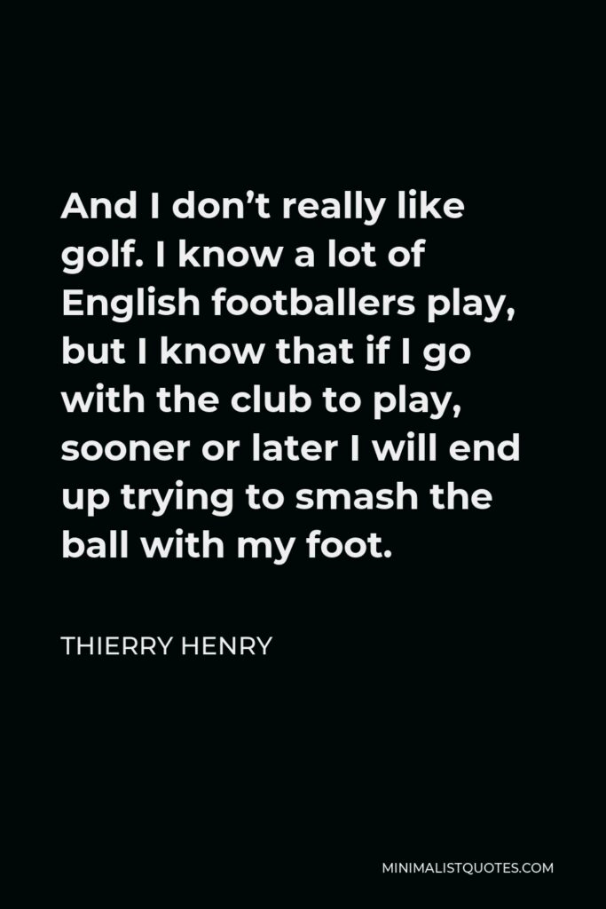 Thierry Henry Quote - And I don’t really like golf. I know a lot of English footballers play, but I know that if I go with the club to play, sooner or later I will end up trying to smash the ball with my foot.