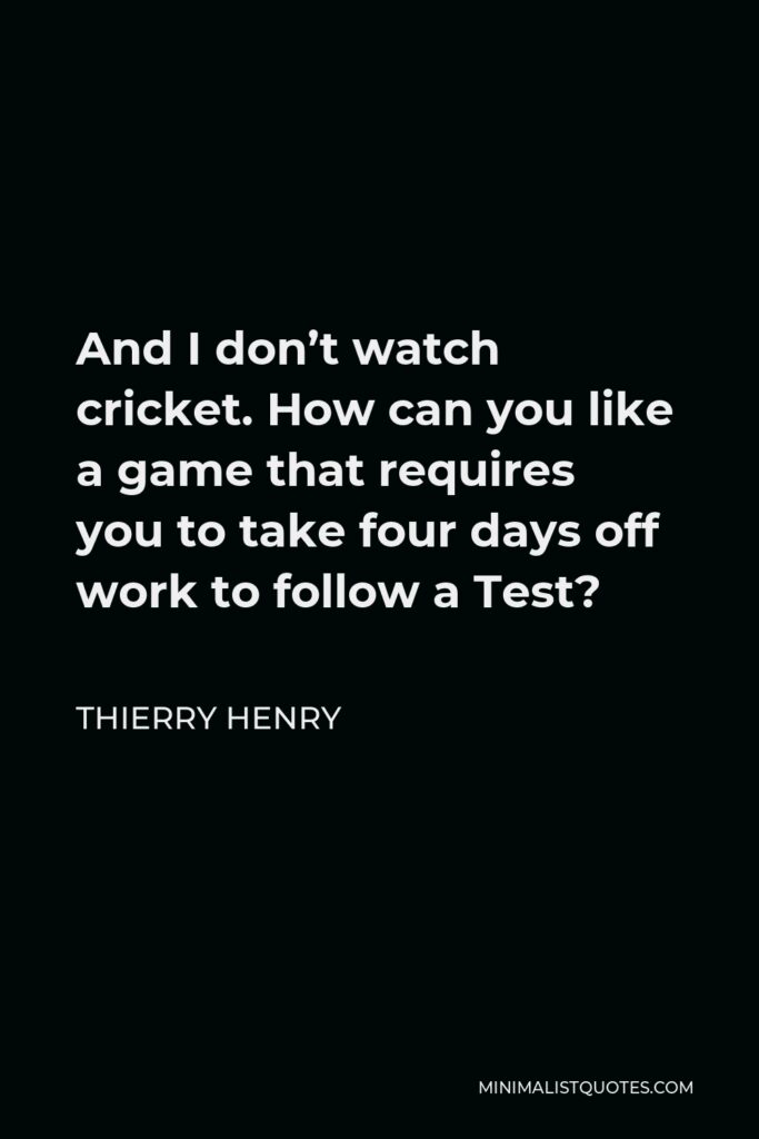 Thierry Henry Quote - And I don’t watch cricket. How can you like a game that requires you to take four days off work to follow a Test?