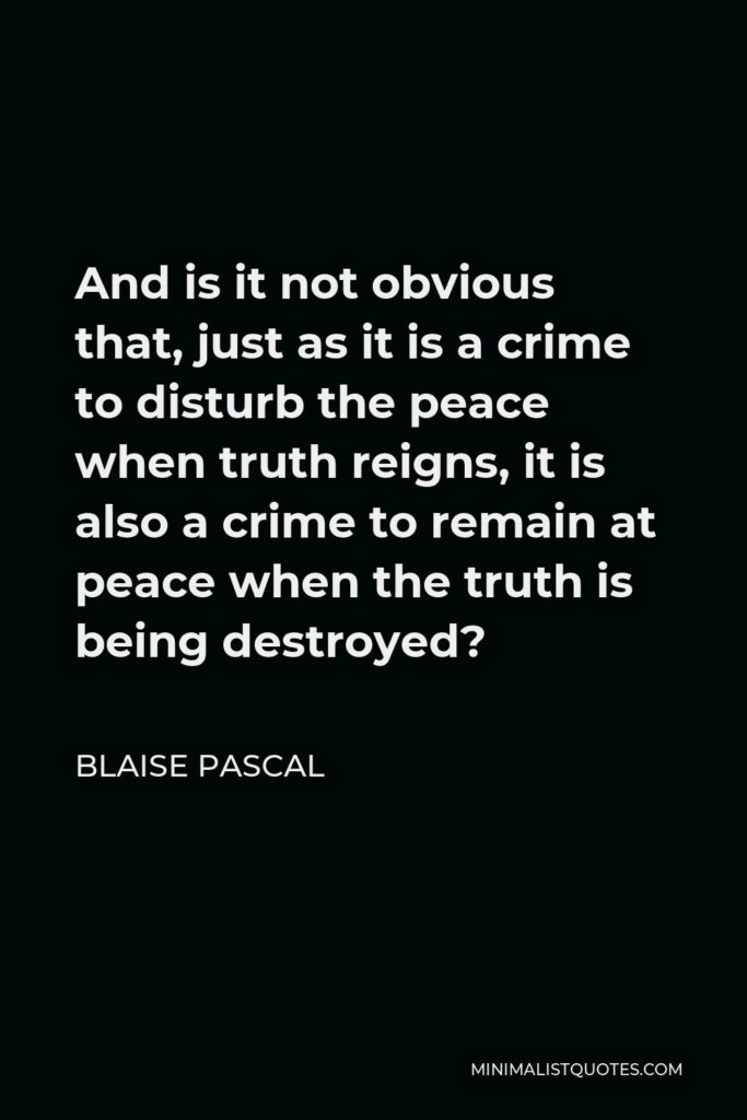 Blaise Pascal Quote - And is it not obvious that, just as it is a crime to disturb the peace when truth reigns, it is also a crime to remain at peace when the truth is being destroyed?