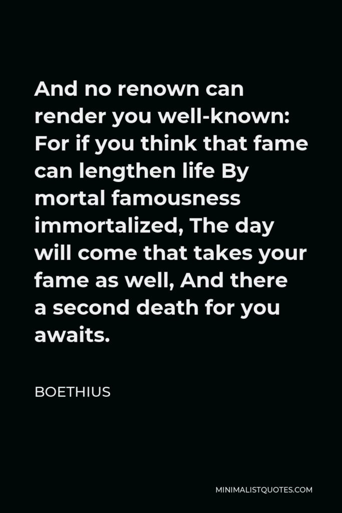 Boethius Quote - And no renown can render you well-known: For if you think that fame can lengthen life By mortal famousness immortalized, The day will come that takes your fame as well, And there a second death for you awaits.